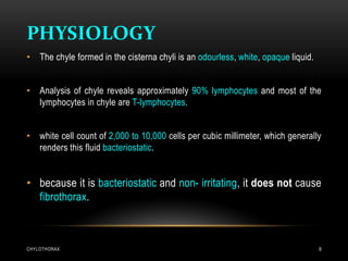 PHYSIOLOGY
CHYLOTHORAX 9
• The chyle formed in the cisterna chyli is an odourless, white, opaque liquid.
• Analysis of chyle reveals approximately 90% lymphocytes and most of the
lymphocytes in chyle are T-lymphocytes.
• white cell count of 2,000 to 10,000 cells per cubic millimeter, which generally
renders this fluid bacteriostatic.
• because it is bacteriostatic and non- irritating, it does not cause
fibrothorax.
 