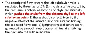 • The centripetal flow toward the left subclavian vein is
regulated by three factors17: (1) the vis a tergo created by
the continuous enteral absorption of chyle constituents,
which pushes the chyle from the cisterna chyli to the left
subclavian vein; (2) the aspiration effect given by the
negative effect of the intrathoracic pressure facilitating
the cephalad flow; and (3) lymphatic vessel contractions,
generated by smooth musculature, aiming at emptying
the duct into the subclavian vein.
 
