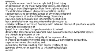 • PATHOPHYSIOLOGY
A chylothorax can result from a chyle leak (direct injury
or obstruction of the major lymphatic vessel), generalized
oozing, or transdiaphragmatic flow from chylous ascites.9
The distinction between idiopathic (sometimes called
spontaneous) and secondary causes of chylothorax depend
on the presence of an identified etiology. Secondary
causes include neoplastic and inflammatory conditions
because chylothorax may ensue from the obstruction to
centripetal flow or increased flow rate with extreme dilation of lymphatic vessels
leading to extravasation of
lymph in a space that changes from virtual to actual
despite the presence of an expanded lung. As a consequence, lymphatic vessels
are thought to preserve, at the
beginning, their structural integrity at the expense of an
increased permeability into the pleural space.2,9 Constrictive pericarditis,
superior vena cava obstruction, and
mediastinal fibrosis resulting from cancer treatment can
generate chylothorax according to this pathophysiologic
model
 