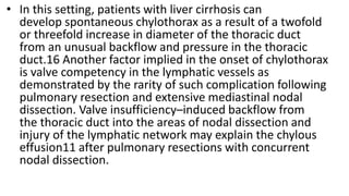 • In this setting, patients with liver cirrhosis can
develop spontaneous chylothorax as a result of a twofold
or threefold increase in diameter of the thoracic duct
from an unusual backflow and pressure in the thoracic
duct.16 Another factor implied in the onset of chylothorax
is valve competency in the lymphatic vessels as
demonstrated by the rarity of such complication following
pulmonary resection and extensive mediastinal nodal
dissection. Valve insufficiency–induced backflow from
the thoracic duct into the areas of nodal dissection and
injury of the lymphatic network may explain the chylous
effusion11 after pulmonary resections with concurrent
nodal dissection.
 