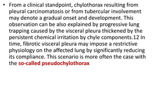 • From a clinical standpoint, chylothorax resulting from
pleural carcinomatosis or from tubercular involvement
may denote a gradual onset and development. This
observation can be also explained by progressive lung
trapping caused by the visceral pleura thickened by the
persistent chemical irritation by chyle components.12 In
time, fibrotic visceral pleura may impose a restrictive
physiology on the affected lung by significantly reducing
its compliance. This scenario is more often the case with
the so-called pseudochylothorax
 