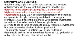 • SYMPTOMS AND DIAGNOSIS
Biochemically, chyle is usually characterized by a content
of triglycerides in the pleural fluid greater than the one
detected in the plasma (>110 mg/dL1), a cholesterol/
triglycerides ratio less than 1, and, the presence of
chylomicrons.2,6,19-21 A detailed description of the chemical
components of chyle is already available in the surgical
literature.1,6 A differential diagnosis with pseudochylothorax
sometimes has to be made.2 Pseudochylothorax
refers to those chronic effusions that may resemble chylothorax
but do not have its biochemical composition.2
The pleural effusions in patients with tuberculosis or
rheumatoid arthritis may have these features (i.e., yellowish or
milky color, sterile, high cholesterol levels).
 