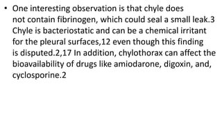 • One interesting observation is that chyle does
not contain fibrinogen, which could seal a small leak.3
Chyle is bacteriostatic and can be a chemical irritant
for the pleural surfaces,12 even though this finding
is disputed.2,17 In addition, chylothorax can affect the
bioavailability of drugs like amiodarone, digoxin, and,
cyclosporine.2
 