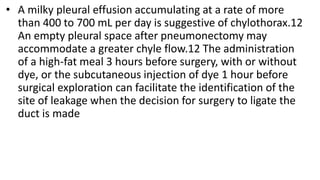 • A milky pleural effusion accumulating at a rate of more
than 400 to 700 mL per day is suggestive of chylothorax.12
An empty pleural space after pneumonectomy may
accommodate a greater chyle flow.12 The administration
of a high-fat meal 3 hours before surgery, with or without
dye, or the subcutaneous injection of dye 1 hour before
surgical exploration can facilitate the identification of the
site of leakage when the decision for surgery to ligate the
duct is made
 