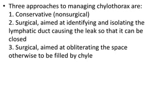 • Three approaches to managing chylothorax are:
1. Conservative (nonsurgical)
2. Surgical, aimed at identifying and isolating the
lymphatic duct causing the leak so that it can be
closed
3. Surgical, aimed at obliterating the space
otherwise to be filled by chyle
 