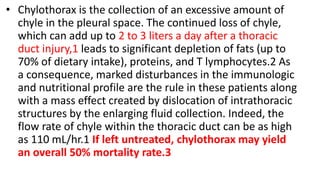 • Chylothorax is the collection of an excessive amount of
chyle in the pleural space. The continued loss of chyle,
which can add up to 2 to 3 liters a day after a thoracic
duct injury,1 leads to significant depletion of fats (up to
70% of dietary intake), proteins, and T lymphocytes.2 As
a consequence, marked disturbances in the immunologic
and nutritional profile are the rule in these patients along
with a mass effect created by dislocation of intrathoracic
structures by the enlarging fluid collection. Indeed, the
flow rate of chyle within the thoracic duct can be as high
as 110 mL/hr.1 If left untreated, chylothorax may yield
an overall 50% mortality rate.3
 