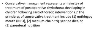 • Conservative management represents a mainstay of
treatment of postoperative chylothorax developing in
children following cardiothoracic interventions.7 The
principles of conservative treatment include (1) nothingby
mouth (NPO), (2) medium-chain triglyceride diet, or
(3) parenteral nutrition
 