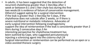 • In adults, it has been suggested that the detection of
recurrent chylothorax greater than 1 liter/day after 1
week or between 0.1 and 1 liter chyle loss during the first
two weeks16 is evidence of failure of conservative management.
Others12 suggest opting for a surgical intervention
if the leak is greater than 1 liter/day for 5 days, if the
chylothorax does not subside after 2 weeks, or if there is
severe nutritional or metabolic imbalance. Advocates of
early surgical intervention following esophagectomy
support the idea of reintervention if the leak is consistently greater than 2
liters during 2 consecutive days.3 An
interesting perspective for chylothorax treatment has
been outlined by Cope, who suggested percutaneously
injecting a sclerosing agent into the cisterna chyli.24
Surgical intervention or reintervention can be performed via an open or a
video-assisted thoracic surgery
 