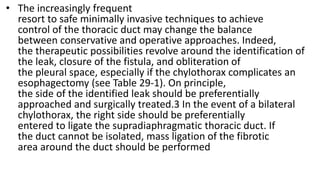 • The increasingly frequent
resort to safe minimally invasive techniques to achieve
control of the thoracic duct may change the balance
between conservative and operative approaches. Indeed,
the therapeutic possibilities revolve around the identification of
the leak, closure of the fistula, and obliteration of
the pleural space, especially if the chylothorax complicates an
esophagectomy (see Table 29-1). On principle,
the side of the identified leak should be preferentially
approached and surgically treated.3 In the event of a bilateral
chylothorax, the right side should be preferentially
entered to ligate the supradiaphragmatic thoracic duct. If
the duct cannot be isolated, mass ligation of the fibrotic
area around the duct should be performed
 