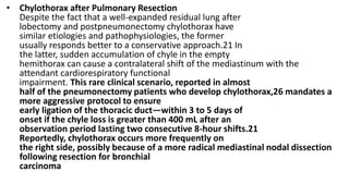 • Chylothorax after Pulmonary Resection
Despite the fact that a well-expanded residual lung after
lobectomy and postpneumonectomy chylothorax have
similar etiologies and pathophysiologies, the former
usually responds better to a conservative approach.21 In
the latter, sudden accumulation of chyle in the empty
hemithorax can cause a contralateral shift of the mediastinum with the
attendant cardiorespiratory functional
impairment. This rare clinical scenario, reported in almost
half of the pneumonectomy patients who develop chylothorax,26 mandates a
more aggressive protocol to ensure
early ligation of the thoracic duct—within 3 to 5 days of
onset if the chyle loss is greater than 400 mL after an
observation period lasting two consecutive 8-hour shifts.21
Reportedly, chylothorax occurs more frequently on
the right side, possibly because of a more radical mediastinal nodal dissection
following resection for bronchial
carcinoma
 