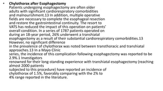 • Chylothorax after Esophagectomy
Patients undergoing esophagectomy are often older
adults with significant cardiorespiratory comorbidities
and malnourishment.13 In addition, multiple operative
fields are necessary to complete the esophageal resection
and restore the gastrointestinal continuity. The resort to
VATS has reduced the impact of this operation on patients’
overall condition. In a series of 1787 patients operated on
during an 18-year period, 26% underwent a transhiatal
esophagectomy as a result of their substantial cardiorespiratory comorbidities.13
However, no significant difference
in the prevalence of chylothorax was noted between transthoracic and transhiatal
approaches.13 In a Mayo Clinic
series, the incidence of this complication following esophagectomy was reported to be
2.9%.1 Investigators
renowned for their long-standing experience with transhiatal esophagectomy (reaching
almost 2000 patients
subjected to this procedure) have reported an incidence of
chylothorax of 1.5%, favorably comparing with the 2% to
4% range reported in the literature.
 