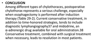 • CONCLUSION
Among different types of chylothoraces, postoperative
chylothorax represents a serious challenge, especially
when esophagectomy is performed after induction
therapy (Table 29-2). Current conservative treatment, in
addition to time-honored strategies, tends to include
diagnostic lymphangiography37 and midodrine, an
α-adrenergic drug available for oral administration.38
Conservative treatment, combined with surgical treatment
when necessary, leads to resolution in most patients.
 
