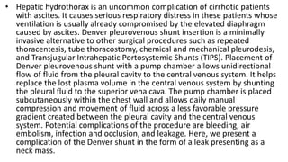 • Hepatic hydrothorax is an uncommon complication of cirrhotic patients
with ascites. It causes serious respiratory distress in these patients whose
ventilation is usually already compromised by the elevated diaphragm
caused by ascites. Denver pleurovenous shunt insertion is a minimally
invasive alternative to other surgical procedures such as repeated
thoracentesis, tube thoracostomy, chemical and mechanical pleurodesis,
and Transjugular Intrahepatic Portosystemic Shunts (TIPS). Placement of
Denver pleurovenous shunt with a pump chamber allows unidirectional
flow of fluid from the pleural cavity to the central venous system. It helps
replace the lost plasma volume in the central venous system by shunting
the pleural fluid to the superior vena cava. The pump chamber is placed
subcutaneously within the chest wall and allows daily manual
compression and movement of fluid across a less favorable pressure
gradient created between the pleural cavity and the central venous
system. Potential complications of the procedure are bleeding, air
embolism, infection and occlusion, and leakage. Here, we present a
complication of the Denver shunt in the form of a leak presenting as a
neck mass.
 