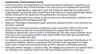 • Complications of pleurovenous shunts
• Pulmonary edema and development of respiratory distress syndrome is reported as an
early complication due to fluid overload in the early post shunt replacement period.[6]
• Post shunt coagulopathy is reported in up to 5% of patients following shunt placement.
Coagulopathy is presumed to be initiated by a large amount of tissue plasminogen factors
being introduced to the blood from the peritoneal or the pleural fluid.[6]
• Infection is reported to have a lower incidence due to use of prophylactic antibiotics and
wound irrigation with aminoglycosides.[6]
• Deep vein thrombosis involving the upper extremity, ipsilateral to the shunt insertion has
also been reported.
• Shunt failure is the most common complication and is reported in 10% to 15% of the
patients. Failure can be due to mal-positioning of the venous tip of the shunt or
mechanical obstruction such as a kink or a thrombus.[6] The main cause of Denver shunt
occlusion is the accumulation of fibrin and cellular debris that often get impacted after
each manual compression.[10]
• Air embolism as a complication is uncommon and has been reported in the literature. To
prevent air embolism, pleural or peritoneal fluid should not be aspirated to its fullest
extent and a residue amount should always be left in pleural or peritoneal cavity.[9]
• Although catheter leakage is a known entity, the leakage encountered in our patient led to
the formation of a collection within the soft tissue that presented as a neck mass.
 
