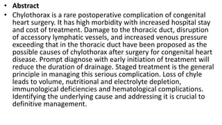• Abstract
• Chylothorax is a rare postoperative complication of congenital
heart surgery. It has high morbidity with increased hospital stay
and cost of treatment. Damage to the thoracic duct, disruption
of accessory lymphatic vessels, and increased venous pressure
exceeding that in the thoracic duct have been proposed as the
possible causes of chylothorax after surgery for congenital heart
disease. Prompt diagnose with early initiation of treatment will
reduce the duration of drainage. Staged treatment is the general
principle in managing this serious complication. Loss of chyle
leads to volume, nutritional and electrolyte depletion,
immunological deficiencies and hematological complications.
Identifying the underlying cause and addressing it is crucial to
definitive management.
 