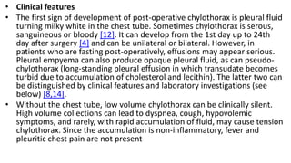 • Clinical features
• The first sign of development of post-operative chylothorax is pleural fluid
turning milky white in the chest tube. Sometimes chylothorax is serous,
sanguineous or bloody [12]. It can develop from the 1st day up to 24th
day after surgery [4] and can be unilateral or bilateral. However, in
patients who are fasting post-operatively, effusions may appear serious.
Pleural empyema can also produce opaque pleural fluid, as can pseudo-
chylothorax (long-standing pleural effusion in which transudate becomes
turbid due to accumulation of cholesterol and lecithin). The latter two can
be distinguished by clinical features and laboratory investigations (see
below) [8,14].
• Without the chest tube, low volume chylothorax can be clinically silent.
High volume collections can lead to dyspnea, cough, hypovolemic
symptoms, and rarely, with rapid accumulation of fluid, may cause tension
chylothorax. Since the accumulation is non-inflammatory, fever and
pleuritic chest pain are not present
 