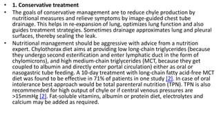 • 1. Conservative treatment
• The goals of conservative management are to reduce chyle production by
nutritional measures and relieve symptoms by image-guided chest tube
drainage. This helps in re-expansion of lung, optimizes lung function and also
guides treatment strategies. Sometimes drainage approximates lung and pleural
surfaces, thereby sealing the leak.
• Nutritional management should be aggressive with advice from a nutrition
expert. Chylothorax diet aims at providing low long-chain triglycerides (because
they undergo second esterification and enter lymphatic duct in the form of
chylomicrons), and high medium-chain triglycerides (MCT, because they get
coupled to albumin and directly enter portal circulation) either as oral or
nasogastric tube feeding. A 10-day treatment with long-chain fatty acid-free MCT
diet was found to be effective in 71% of patients in one study [2]. In case of oral
intolerance best approach would be total parenteral nutrition (TPN). TPN is also
recommended for high output of chyle or if central venous pressures are
>15mmHg [2]. Fat-soluble vitamins, albumin or protein diet, electrolytes and
calcium may be added as required.
 