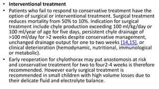 • Interventional treatment
• Patients who fail to respond to conservative treatment have the
option of surgical or interventional treatment. Surgical treatment
reduces mortality from 50% to 10%. Indication for surgical
treatment include chyle production exceeding 100 ml/kg/day or
100 ml/year of age for five days, persistent chyle drainage of
>100 ml/day for >2 weeks despite conservative management,
unchanged drainage output for one to two weeks [14,15], or
clinical deterioration (hemodynamic, nutritional, immunological
or metabolic).
• Early reoperation for chylothorax may put anastomosis at risk
and conservative treatment for two to four2-4 weeks is therefore
recommended. However early surgical treatment is
recommended in small children with high volume losses due to
their delicate fluid and electrolyte balance.
 