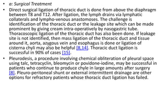• a: Surgical Treatment
• Direct surgical ligation of thoracic duct is done from above the diaphragm
between T8 and T12. After ligation, the lymph drains via lymphatic
collaterals and lympho-venous anastomoses. The challenge is
identification of the thoracic duct or the leakage site which can be made
prominent by giving cream intra-operatively by nasogastric tube.
Thoracoscopic ligation of the thoracic duct has also been done. If leakage
site is not identified, then mass ligation of the thoracic duct and tissue
around it, aorta, azygous vein and esophagus is done or ligation of
cisterna chyli may also be helpful [8,14]. Thoracic duct ligation is
successful in 90% of cases [15].
• Pleurodesis, a procedure involving chemical obliteration of pleural space
using talc, tetracyclin, bleomycin or povidone-iodine, may be successful in
patients who continue to produce chyle in large amounts after surgery
[8]. Pleuro-peritoneal shunt or external intermittent drainage are other
options for refractory patients whose thoracic duct ligation has failed.
 