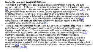 • Morbidity from post-surgical chylothorax
• The impact of chylothorax is considerable because it increases morbidity and puts
patients twice at risk of dying as compared to patients who do not develop chylothorax
[6]. Delayed diagnosis correlates with longer duration of chest tube drainage [13]. Chyle
leak, proportional to its volume, leads to volume depletion, lymphopenia,
hypoalbuminemia, loss of lipids, electrolytes which would lead to a catabolic state and
malnutrition, immunologic deficiencies, metabolic and hematological complications, all
having a detrimental effect on an already compromised post-operative state [3,4].
Lymphopenia is an absolute peripheral lymphocyte count of <1500/dl and directly
correlates with duration of chylothorax [15].
• There is a reported increased risk of sepsis due to the bacteriostatic properties of lecithin
and fatty acids in the chyle as well as decrease in cellular and humoral immunity
(hypogammaglobulinemia). There is an increased loss of anti-thrombin and fibrinogen,
the former causing increased risk of thrombosis and the latter bleeding diathesis [15].
Electrolyte loss leads to hyponatremia, hypocalcemia and metabolic acidosis.
• Large effusions compromise lung function, which is relevant in patients with single
ventricle physiology. In patients with Fontan surgery, plastic bronchitis is a frequent
comorbidity associated with chylothorax, both related to abnormal pulmonary lymphatic
perfusion [10]. Long-term complications of chylothorax in neonates and children have not
been reported [20,21].
 