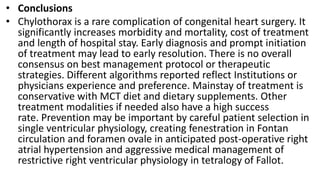 • Conclusions
• Chylothorax is a rare complication of congenital heart surgery. It
significantly increases morbidity and mortality, cost of treatment
and length of hospital stay. Early diagnosis and prompt initiation
of treatment may lead to early resolution. There is no overall
consensus on best management protocol or therapeutic
strategies. Different algorithms reported reflect Institutions or
physicians experience and preference. Mainstay of treatment is
conservative with MCT diet and dietary supplements. Other
treatment modalities if needed also have a high success
rate. Prevention may be important by careful patient selection in
single ventricular physiology, creating fenestration in Fontan
circulation and foramen ovale in anticipated post-operative right
atrial hypertension and aggressive medical management of
restrictive right ventricular physiology in tetralogy of Fallot.
 