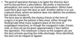 • The goal of operative therapy is to ligate the thoracic duct
and to also perform a pleurodesis. We prefer a mechanical
pleurodesis, but some use chemical pleurodesis. Others have
used fibrin glue over the duct as well. Another option is to use
a pleural shunt, which we believe does not address the problem,
but merely reroutes it.
The best way to identify the chylous fistula at the time of
surgery is to give the patient a fatty meal, either through the
feeding tube (that many surgeons place at the time of
esophageal resection), or though the nasogastric tube. Cream,
milk, or olive oil can be given approximately 1 hour before
the operation. This maneuver is done so the surgeon can see
the duct actively spurting the milky discharge. Once identified,
the duct can be clipped or ligated.
 