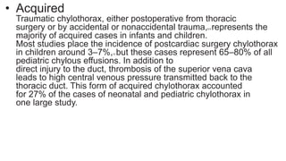 • Acquired
Traumatic chylothorax, either postoperative from thoracic
surgery or by accidental or nonaccidental trauma,8,9 represents the
majority of acquired cases in infants and children.
Most studies place the incidence of postcardiac surgery chylothorax
in children around 3–7%,10 but these cases represent 65–80% of all
pediatric chylous effusions. In addition to
direct injury to the duct, thrombosis of the superior vena cava
leads to high central venous pressure transmitted back to the
thoracic duct. This form of acquired chylothorax accounted
for 27% of the cases of neonatal and pediatric chylothorax in
one large study.
 