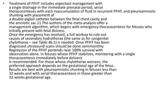 • Treatment of PFHT includes expectant management with
a single drainage in the immediate prenatal period, serial
thoracocenteses with each reaccumulation of fluid in recurrent PFHT, and pleuroamniotic
shunting with placement of
a double-pigtail catheter between the fetal chest cavity and
the amniotic sac.11 The authors of the meta-analysis offer a
management algorithm, which begins with emergency thoracocentesis for fetuses who
initially present with fetal distress.
Once the emergency has resolved, a full workup to rule out
causes of secondary hydrothorax (the same as for congenital
chylothorax – see Table 46.1) is needed. Once PFHT has been
diagnosed ultrasound scans should be done semimonthly.
Regression of the PFHT portends near 100% survival with
observation alone. In fetuses whose PFHT stabilizes, monitoring with a single
thoracocentesis immediately before delivery
is recommended. For those whose chylothorax worsens, the
preferred approach depends on the gestational age of the fetus.
Results are best with pleuroamniotic shunting in fetuses less than
32 weeks and with serial thoracocentesis in those greater than
32-weeks gestational age.
 