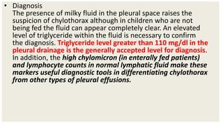 • Diagnosis
The presence of milky fluid in the pleural space raises the
suspicion of chylothorax although in children who are not
being fed the fluid can appear completely clear. An elevated
level of triglyceride within the fluid is necessary to confirm
the diagnosis. Triglyceride level greater than 110 mg/dl in the
pleural drainage is the generally accepted level for diagnosis.
In addition, the high chylomicron (in enterally fed patients)
and lymphocyte counts in normal lymphatic fluid make these
markers useful diagnostic tools in differentiating chylothorax
from other types of pleural effusions.
 