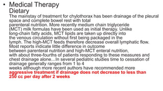 • Medical Therapy
Dietary
The mainstay of treatment for chylothorax has been drainage of the pleural
space and complete bowel rest with total
parenteral nutrition. More recently medium chain triglyceride
(MCT) milk formulas have been used as initial therapy. Unlike
long-chain fatty acids, MCT lipids are taken up directly into
the venous circulation without first being packaged in the
lymph. The high-MCT feeds therefore decrease overall lymphatic flow.
Most reports indicate little difference in outcome
between parenteral nutrition and high-MCT enteral nutrition,
with about three-fourths of patients responding to these measures and
chest drainage alone.14,15 In several pediatric studies time to cessation of
drainage generally ranges from 1 to 4
weeks although more recent authors have recommended more
aggressive treatment if drainage does not decrease to less than
250 cc per day after 2 weeks
 