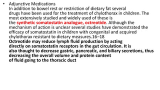 • Adjunctive Medications
In addition to bowel rest or restriction of dietary fat several
drugs have been used for the treatment of chylothorax in children. The
most extensively studied and widely used of these is
the synthetic somatostatin analogue, octreotide. Although the
mechanism of action is unclear several studies have demonstrated the
efficacy of somatostatin in children with congenital and acquired
chylothorax resistant to dietary measures.16–18
Octreotide may reduce lymph fluid production by acting
directly on somatostatin receptors in the gut circulation. It is
also thought to decrease gastric, pancreatic, and biliary secretions, thus
decreasing the overall volume and protein content
of fluid going to the thoracic duct
 