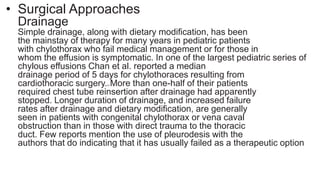• Surgical Approaches
Drainage
Simple drainage, along with dietary modification, has been
the mainstay of therapy for many years in pediatric patients
with chylothorax who fail medical management or for those in
whom the effusion is symptomatic. In one of the largest pediatric series of
chylous effusions Chan et al. reported a median
drainage period of 5 days for chylothoraces resulting from
cardiothoracic surgery.21 More than one-half of their patients
required chest tube reinsertion after drainage had apparently
stopped. Longer duration of drainage, and increased failure
rates after drainage and dietary modification, are generally
seen in patients with congenital chylothorax or vena caval
obstruction than in those with direct trauma to the thoracic
duct. Few reports mention the use of pleurodesis with the
authors that do indicating that it has usually failed as a therapeutic option
 