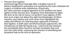 • Thoracic Duct Ligation
Continued significant drainage after a lengthy course of
dietary modification and bowel rest represents the main indication for
surgery in children with chylothorax. Historically,
the most common surgical approach to this problem has been
ligation of the thoracic duct. Surgeons have attempted to ligate
the duct at the site of injury,1 or perform mass ligation of the
duct at its origin just above the right hemidiaphragm.22 More
recently, case reports and small series have highlighted the
safety and efficacy of a thoracoscopic approach to thoracic
duct ligation. In both open and thoracoscopic approaches, the
introduction of high-fat liquids (e.g., cream) into the stomach
has anecdotally been found to increase lymphatic flow and
turn the chyle white, improving the chances of identifying the
lymphatic leak at the time of operation
 
