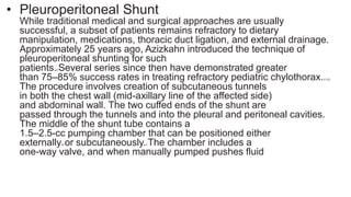 • Pleuroperitoneal Shunt
While traditional medical and surgical approaches are usually
successful, a subset of patients remains refractory to dietary
manipulation, medications, thoracic duct ligation, and external drainage.
Approximately 25 years ago, Azizkahn introduced the technique of
pleuroperitoneal shunting for such
patients.3 Several series since then have demonstrated greater
than 75–85% success rates in treating refractory pediatric chylothorax.2,3,23
The procedure involves creation of subcutaneous tunnels
in both the chest wall (mid-axillary line of the affected side)
and abdominal wall. The two cuffed ends of the shunt are
passed through the tunnels and into the pleural and peritoneal cavities.
The middle of the shunt tube contains a
1.5–2.5-cc pumping chamber that can be positioned either
externally24 or subcutaneously.3 The chamber includes a
one-way valve, and when manually pumped pushes fluid
 