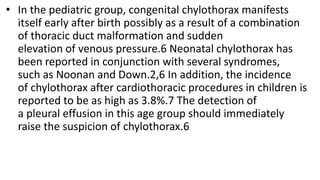 • In the pediatric group, congenital chylothorax manifests
itself early after birth possibly as a result of a combination
of thoracic duct malformation and sudden
elevation of venous pressure.6 Neonatal chylothorax has
been reported in conjunction with several syndromes,
such as Noonan and Down.2,6 In addition, the incidence
of chylothorax after cardiothoracic procedures in children is
reported to be as high as 3.8%.7 The detection of
a pleural effusion in this age group should immediately
raise the suspicion of chylothorax.6
 