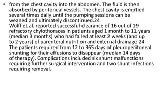 • from the chest cavity into the abdomen. The fluid is then
absorbed by peritoneal vessels. The chest cavity is emptied
several times daily until the pumping sessions can be
weaned and ultimately discontinued.24
Wolff et al. reported successful clearance of 16 out of 19
refractory chylothoraces in patients aged 1 month to 11 years
(median 3 months) who had failed at least 2 weeks (and up
to 2 years) of parenteral nutrition and external drainage.24
The patients required from 12 to 365 days of pleuroperitoneal
shunting for their effusions to disappear (median 14 days
of therapy). Complications included six shunt malfunctions
requiring further surgical intervention and two shunt infections
requiring removal.
 