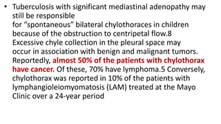 • Tuberculosis with significant mediastinal adenopathy may
still be responsible
for “spontaneous” bilateral chylothoraces in children
because of the obstruction to centripetal flow.8
Excessive chyle collection in the pleural space may
occur in association with benign and malignant tumors.
Reportedly, almost 50% of the patients with chylothorax
have cancer. Of these, 70% have lymphoma.5 Conversely,
chylothorax was reported in 10% of the patients with
lymphangioleiomyomatosis (LAM) treated at the Mayo
Clinic over a 24-year period
 