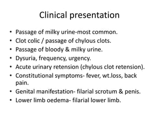 Clinical presentation
• Passage of milky urine-most common.
• Clot colic / passage of chylous clots.
• Passage of bloody & milky urine.
• Dysuria, frequency, urgency.
• Acute urinary retension (chylous clot retension).
• Constitutional symptoms- fever, wt.loss, back
pain.
• Genital manifestation- filarial scrotum & penis.
• Lower limb oedema- filarial lower limb.
 