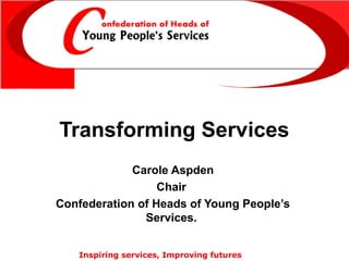 Transforming Services
Carole Aspden
Chair
Confederation of Heads of Young People’s
Services.
Inspiring services, Improving futures

 