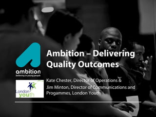 Ambition – Delivering
Quality Outcomes
Kate Chester, Director of Operations &
Jim Minton, Director of Communications and
Progammes, London Youth
 