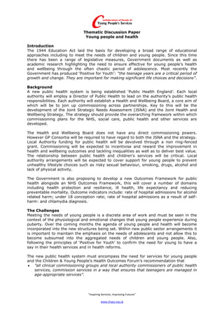 Thematic Discussion Paper
                               Young people and health

Introduction
The 1944 Education Act laid the basis for developing a broad range of educational
approaches including to meet the needs of children and young people. Since this time
there has been a range of legislative measures, Government documents as well as
academic research highlighting the need to ensure effective for young people’s health
and wellbeing through the often chaotic period of adolescence. Most recently the
Government has produced ‘Positive for Youth’: “the teenage years are a critical period of
growth and change. They are important for making significant life choices and decisions”.

Background
A new public health system is being established ‘Public Health England’. Each local
authority will employ a Director of Public Health to lead on the authority’s public health
responsibilities. Each authority will establish a Health and Wellbeing Board, a core aim of
which will be to join up commissioning across partnerships. Key to this will be the
development of the Joint Strategic Needs Assessment (JSNA) and the Joint Health and
Wellbeing Strategy. The strategy should provide the overarching framework within which
commissioning plans for the NHS, social care, public health and other services are
developed.

The Health and Wellbeing Board does not have any direct commissioning powers.
However GP Consortia will be required to have regard to both the JSNA and the strategy.
Local Authority funding for public health will be devolved through a non ring-fenced
grant. Commissioning will be expected to incentivise and reward the improvement in
health and wellbeing outcomes and tackling inequalities as well as to deliver best value.
The relationship between public health and children’s services will be critical. Local
authority arrangements will be expected to cover support for young people to prevent
unhealthy lifestyle choices such as risky sexual behaviour, smoking, drugs, alcohol and
lack of physical activity.

The Government is also proposing to develop a new Outcomes Framework for public
health alongside an NHS Outcomes Framework, this will cover a number of domains
including health protection and resilience, ill health, life expectancy and reducing
preventable mortality. Outcome indicators include: rate of hospital admissions for alcohol
related harm; under 18 conception rate; rate of hospital admissions as a result of self-
harm: and chlamydia diagnosis.

The Challenges
Meeting the needs of young people is a discrete area of work and must be seen in the
context of the physiological and emotional changes that young people experience during
puberty. Over the coming months the agenda of young people and health will become
incorporated into the new structures being set. Within new public sector arrangements it
is important to maintain the emphasis on the needs of adolescents and not allow this to
become subsumed into the aggregated needs of children and young people. Also,
following the principles of ‘Positive for Youth’ to confirm the need for young to have a
say in their health services and in health reforms.

The new public health system must encompass the need for services for young people
and the Children & Young People’s Health Outcomes Forum’s recommendation that
 ”all clinical commissioning groups and local authority commissioners of public health
   services, commission services in a way that ensures that teenagers are managed in
   age-appropriate services”.




                                “Inspiring Services, Improving Futures”

                                          www.chyps.org.uk
 