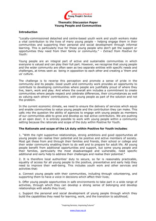Thematic Discussion Paper
                          Young People and Communities

Introduction

“Locally-commissioned detached and centre-based youth work and youth workers make
a vital contribution to the lives of many young people – helping engage them in their
communities and supporting their personal and social development through informal
learning. This is particularly true for those young people who don’t get the support or
opportunities they need from their family or community.” - Extract from Positive for
Youth:

Young people are an integral part of active and sustainable communities in which
everyone is valued and can play their full part. However, we recognise that young people
and the wider community are often seen as two separate entities with specific needs and
challenges, at times seen as being in opposition to each other and creating a ‘them and
us’ culture.

The challenge is to reverse this perception and promote a sense of pride in the
community and its people. Good youth and community work provides an opportunity to
contribute to developing communities where people are justifiably proud of where they
live, learn, work and play. And where the overall aim includes a commitment to create
communities where people respect and celebrate differences, their circumstances as well
as valuing each others’ contributions; with young people as part of the solution and not
the problem.

In the current economic climate, we need to ensure the delivery of services which equip
and enable communities to value young people and the contribution they can make. This
calls into the question the ability of agencies to engage with young people as members
of our communities able to grow and develop as real active contributors. We are pushing
at an open door; it is entirely possible to work with young people within a community
setting because the rationale and scope of the duty within Positive for Youth.

The Rationale and scope of the LA duty within Positive for Youth includes:

1. “With the right supportive relationships, strong ambitions and good opportunities all
young people can realise their potential and be positive and active members of society.
Most get these from and through their families and friends, their school or college and
their wider community enabling them to do well and to prepare for adult life. All young
people benefit from additional opportunities and support, but some young people and
their families, particularly the most disadvantaged and vulnerable, need specific
additional and early help to address their challenges and realise their potential.”
2. It is therefore local authorities’ duty to secure, so far is reasonably practicable,
equality of access for all young people to the positive, preventative and early help they
need to improve their well-being. This includes youth work and other services and
activities that:
a. Connect young people with their communities, including through volunteering, and
supporting them to have a voice in decisions which affect their lives;
b. Offer young people opportunities in safe environments to take part in a wide range of
activities, through which they can develop a strong sense of belonging and develop
relationships with adults they trust;
c. Support the personal and social development of young people through which they
build the capabilities they need for learning, work, and the transition to adulthood;


                                “Inspiring Services, Improving Futures”

                                          www.chyps.org.uk
 
