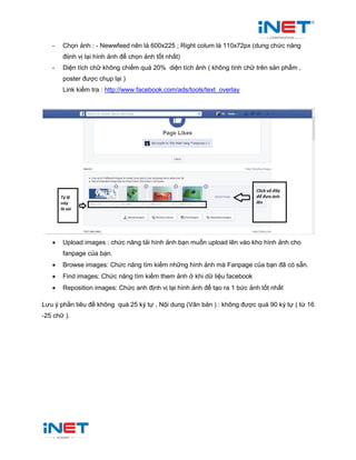 - Chọn ảnh : - Newwfeed nên là 600x225 ; Right colum là 110x72px (dung chức năng
điịnh vị lại hình ảnh để chọn ảnh tốt nhất)
- Diện tích chữ không chiếm quá 20% diện tích ảnh ( không tính chữ trên sản phẩm ,
poster được chụp lại )
Link kiểm tra : http://www.facebook.com/ads/tools/text_overlay
 Upload images : chức năng tải hình ảnh bạn muốn upload lên vào kho hình ảnh cho
fanpage của bạn.
 Browse images: Chức năng tìm kiếm những hình ảnh mà Fanpage của bạn đã có sẵn.
 Find images: Chức năng tìm kiếm them ảnh ở khi dữ liệu facebook
 Reposition images: Chức anh định vị lại hình ảnh để tạo ra 1 bức ảnh tốt nhất
Lưu ý phần tiêu đề không quá 25 ký tự , Nội dung (Văn bản ) : không được quá 90 ký tự ( từ 16
-25 chữ ).
 