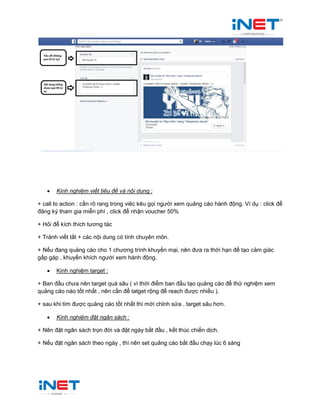  Kinh nghiệm viết tiêu đề và nội dung :
+ call to action : cần rõ rang trong viêc kêu gọi người xem quảng cáo hành động. Ví dụ : click để
đăng ký tham gia miễn phí , click để nhận voucher 50%
+ Hỏi để kích thích tương tác
+ Tránh viết tắt + các nội dung có tính chuyên môn.
+ Nếu đang quảng cáo cho 1 chương trình khuyến mại, nên đưa ra thời hạn để tạo cảm giác
gấp gáp , khuyến khích người xem hành động.
 Kinh nghiệm target :
+ Ban đầu chưa nên target quá sâu ( vì thời điểm ban đầu tạo quảng cáo để thử nghiệm xem
quảng cáo nào tốt nhất , nên cần để tatget rộng để reach được nhiều ).
+ sau khi tìm được quảng cáo tốt nhất thì mới chỉnh sửa , target sâu hơn.
 Kinh nghiệm đặt ngân sách :
+ Nên đặt ngân sách trọn đời và đặt ngày bắt đầu , kết thúc chiến dịch.
+ Nếu đặt ngân sách theo ngày , thì nên set quảng cáo bắt đầu chạy lúc 6 sáng
 