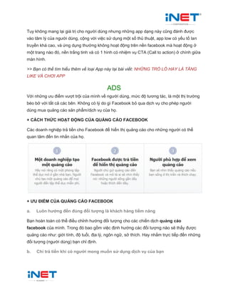 Tuy không mang lại giá trị cho người dùng nhưng những app dạng này cũng đánh được
vào tâm lý của người dùng, cộng với việc sử dụng một số thủ thuật, app low có yếu tố lan
truyền khá cao, và ứng dụng thường không hoạt động trên nền facebook mà hoạt động ở
một trang nào đó, nền trắng tinh và có 1 hình có nhiệm vụ CTA (Call to action) ở chính giữa
màn hình.
>> Bạn có thể tìm hiểu thêm về loại App này tại bài viết: NHỮNG TRÒ LỐ HAY LÀ TĂNG
LIKE VÀ CHƠI APP
ADS
Với những ưu điểm vượt trội của mình về người dùng, mức độ tương tác, là một thị trường
béo bở với tất cả các bên. Không có lý do gì Facebook bỏ qua dịch vụ cho phép người
dùng mua quảng cáo sản phẩm/dịch vụ của họ.
+ CÁCH THỨC HOẠT ĐỘNG CỦA QUẢNG CÁO FACEBOOK
Các doanh nghiệp trả tiền cho Facebook để hiển thị quảng cáo cho những người có thể
quan tâm đến tin nhắn của họ.
+ ƯU ĐIỂM CỦA QUẢNG CÁO FACEBOOK
a. Luôn hướng đến đúng đối tượng là khách hàng tiềm năng
Bạn hoàn toàn có thể điều chỉnh hướng đối tượng cho các chiến dịch quảng cáo
facebook của mình. Trong đó bao gồm việc định hướng các đối tượng nào sẽ thấy được
quảng cáo như: giới tính, độ tuổi, địa lý, ngôn ngữ, sở thích. Hay nhắm trực tiếp đến những
đối tượng (người dùng) bạn chỉ định.
b. Chỉ trả tiền khi có người mong muốn sử dụng dịch vụ của bạn
 