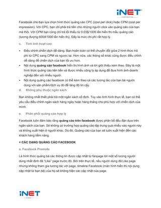 Facebook cho bạn lựa chọn hình thức quảng cáo CPC (cost per click) hoặc CPM (cost per
impression). Với CPC, bạn chỉ phải trả tiền cho những người click vào quảng cáo của bạn
mà thôi. Với CPM bạn cũng chỉ trả tối thiểu từ 0.03$/1000 lần hiển thị mẫu quảng cáo
(tương đượng 600đ/1000 lần hiển thị). Đây là mức chi phí rất hợp lý.
c. Tính linh hoạt cao:
 Điều chỉnh chiến dịch dễ dàng. Bạn hoàn toàn có thể chuyển đổi giữa 2 hình thức trả
phí từ CPC sang CPM và ngược lại. Hơn nữa, các thông số khác cũng được điều chỉnh
dễ dàng để chiến dịch của bạn tối ưu hơn.
 Nội dung quảng cáo facebook hiển thị hình ảnh và lời giới thiệu kèm theo. Đây là một
hình thức quảng cáo tiên tiến và được nhiều công ty áp dụng để đưa hình ảnh doanh
nghiệp đến với nhiều người.
 Nội dung quảng cáo facebook có thể kèm theo cả các tương tác của bạn bè người
dùng với sản phẩm/dịch vụ đó để tăng độ tin cậy.
d. Không phụ thuộc ngân sách
Bạn không nhất thiết phải trả một ngân sách cố định. Tùy vào tình hình thực tế, bạn có thể
yêu cầu điều chỉnh ngân sách hàng ngày hoặc hàng tháng cho phù hợp với chiến dịch của
mình.
e. Phân phối quảng cáo hợp lý
Facebook luôn đảm bảo rằng quảng cáo trên facebook được phân bổ đều đặn dựa trên
ngân sách của bạn. Sẽ không có trường hợp quảng cáo tập trung quá nhiều vào người này
và không xuất hiện ở người khác. Do đó, Quảng cáo của bạn sẽ luôn xuất hiện đến các
khách hàng tiềm năng.
+ CÁC DẠNG QUẢNG CÁO FACEBOOK
a. Facebook Promote
Là hình thức quảng bá các thông tin được cập nhật từ fanpage tới một số lượng người
dùng nhất định đã “Like” page trước đó. Bởi trên thực tế, nếu người dùng đã Like page
nhưng không tham gia tương tác với page, timeline Facebook (màn hình hiển thị nội dung
cập nhật từ bạn bè) của họ sẽ không hiện các cập nhật của page.
 