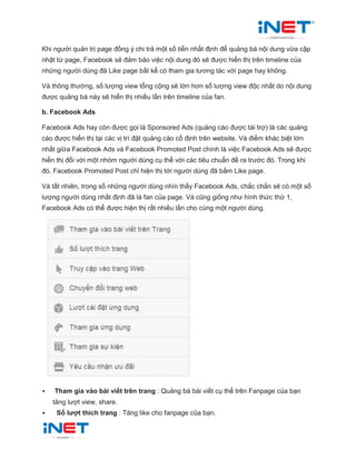 Khi người quản trị page đồng ý chi trả một số tiền nhất định để quảng bá nội dung vừa cập
nhật từ page, Facebook sẽ đảm bảo việc nội dung đó sẽ được hiển thị trên timeline của
những người dùng đã Like page bất kể có tham gia tương tác với page hay không.
Và thông thường, số lượng view tổng cộng sẽ lớn hơn số lượng view độc nhất do nội dung
được quảng bá này sẽ hiển thị nhiều lần trên timeline của fan.
b. Facebook Ads
Facebook Ads hay còn được gọi là Sponsored Ads (quảng cáo được tài trợ) là các quảng
cáo được hiển thị tại các vị trí đặt quảng cáo cố định trên website. Và điểm khác biệt lớn
nhất giữa Facebook Ads và Facebook Promoted Post chính là việc Facebook Ads sẽ được
hiển thị đối với một nhóm người dùng cụ thể với các tiêu chuẩn đề ra trước đó. Trong khi
đó, Facebook Promoted Post chỉ hiện thị tới người dùng đã bấm Like page.
Và tất nhiên, trong số những người dùng nhìn thấy Facebook Ads, chắc chắn sẽ có một số
lượng người dùng nhất định đã là fan của page. Và cũng giống như hình thức thứ 1,
Facebook Ads có thể được hiện thị rất nhiều lần cho cùng một người dùng.
 Tham gia vào bài viết trên trang : Quảng bá bài viết cụ thể trên Fanpage của bạn
tăng lượt view, share.
 Số lượt thích trang : Tăng like cho fanpage của bạn.
 