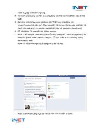 - Tránh truy cập tài khoản lung tung.
2. Trước khi chạy quảng cáo nên chọn chạy bằng tiền Việt hay Tiền USD ( mặc định là
USD)
3. Bạn cũng có thể chạy quảng cáo bằng tiền “Thật” hoặc chạy bằng tiền
“coupon/voucher/mã giảm giá”. Chạy bằng tiền thật thì bạn nộp tiền vào tài khoản thẻ
thanh toán quốc tế ghi nợ của bạn (debit) hoặc khấu trừ vào thẻ tín dụng (credit)
4. Đổi tiền tệ trên FB sang tiền việt thì làm như sau
- Bước 1 : sử dụng tài khoản Facbook muốn chạy quảng cáo , vào 1 fanpage bất kỳ do
bạn quản lý hoặc muốn chạy cho trang đó ( Đổi đơn vị tiền tệ từ USD sang VND ).
Rê chuột vào “Đẩy
mạnh bài viết/ Boost ở phía cuối trong bất kỳ bài viết nào.
- Bước 2 : Di chuột xuống mục loại tiền và bấm chọn loại tiền là Dollar.
 