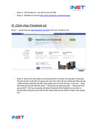 - Bước 3 : Chờ khoảng 3s , sau đó lại chọn lại VNĐ.
- Bước 4 : Để kiểm tra vào link Http://www.facebook.com/ads/manage.
III. Cách chạy Facebook ad.
Bước 1 : vào đường link http://facebook.com/ads và ấn vào “Create an ad”.
- Bước 2: Sau khi ấn vào create an ad xong sẽ hiện ra một tap mới bao gồm những loại
kết quả mà bạn muốn đối với quảng cáo của mình ( Như đã nói ở phần giới thiệu về ads
) phần này bạn chọn/Set các kiểu chạy quảng cáo như bình thường , Ví dụ như : “Tăng
lượt tham gia vào bài viết trên trang” ; “Tăng lượt truy cập trang web” ; “Tăng lượt tham
gia sự kiện” ( Cái hay của quảng cáo bằng Facebook đó là facebook tự lựa chọn ra
những khách hàng phù hợp nhất và tiềm năng nhất cho sản phẩm mà bạn muốn quảng
bá ).
 