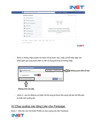 - Bước 3: Không nhập coupon khi được hỏi tại bước này ( hoặc có thể nhâp ngay mã
phiếu giảm giá cũng được).Nên ưu tiên sử dụng phương án không nhập.
- Bước 4 : sau khi đăng ký và nhập mã thẻ xong sẽ được đứa sang một tab mới để quản
lý chiến dịch quảng cáo.
IV.Chạy quảng cáo tăng Like cho Fanpage.
Bước 1 : Đầu tiên vào Tài khoản Profile và chọn quảng cáo trên Facebook.
 